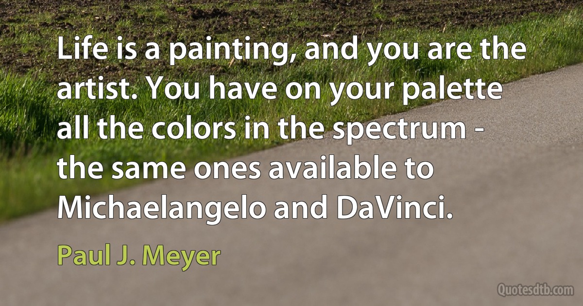 Life is a painting, and you are the artist. You have on your palette all the colors in the spectrum - the same ones available to Michaelangelo and DaVinci. (Paul J. Meyer)