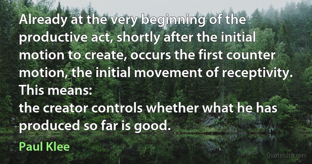 Already at the very beginning of the productive act, shortly after the initial motion to create, occurs the first counter motion, the initial movement of receptivity. This means:
the creator controls whether what he has produced so far is good. (Paul Klee)