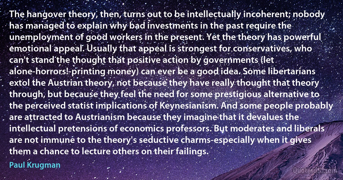 The hangover theory, then, turns out to be intellectually incoherent; nobody has managed to explain why bad investments in the past require the unemployment of good workers in the present. Yet the theory has powerful emotional appeal. Usually that appeal is strongest for conservatives, who can't stand the thought that positive action by governments (let alone-horrors!-printing money) can ever be a good idea. Some libertarians extol the Austrian theory, not because they have really thought that theory through, but because they feel the need for some prestigious alternative to the perceived statist implications of Keynesianism. And some people probably are attracted to Austrianism because they imagine that it devalues the intellectual pretensions of economics professors. But moderates and liberals are not immune to the theory's seductive charms-especially when it gives them a chance to lecture others on their failings. (Paul Krugman)