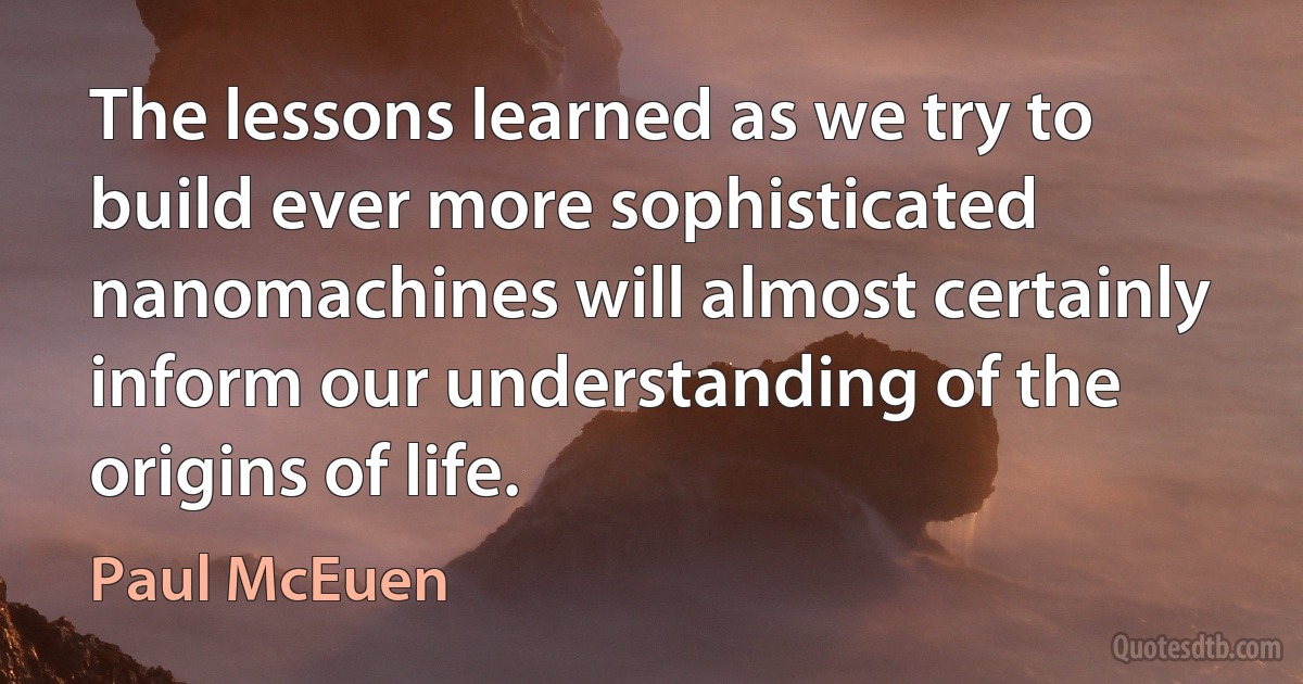 The lessons learned as we try to build ever more sophisticated nanomachines will almost certainly inform our understanding of the origins of life. (Paul McEuen)