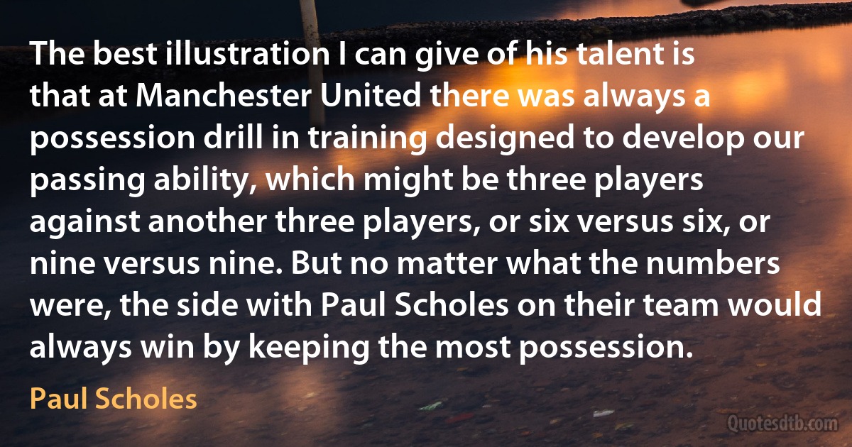 The best illustration I can give of his talent is that at Manchester United there was always a possession drill in training designed to develop our passing ability, which might be three players against another three players, or six versus six, or nine versus nine. But no matter what the numbers were, the side with Paul Scholes on their team would always win by keeping the most possession. (Paul Scholes)