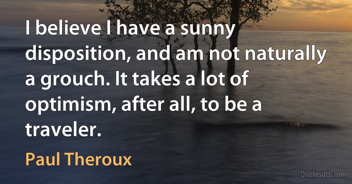 I believe I have a sunny disposition, and am not naturally a grouch. It takes a lot of optimism, after all, to be a traveler. (Paul Theroux)