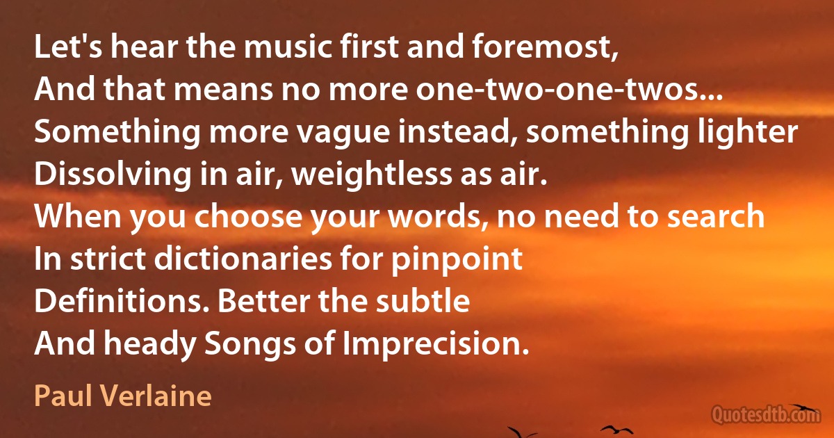 Let's hear the music first and foremost,
And that means no more one-two-one-twos...
Something more vague instead, something lighter
Dissolving in air, weightless as air.
When you choose your words, no need to search
In strict dictionaries for pinpoint
Definitions. Better the subtle
And heady Songs of Imprecision. (Paul Verlaine)