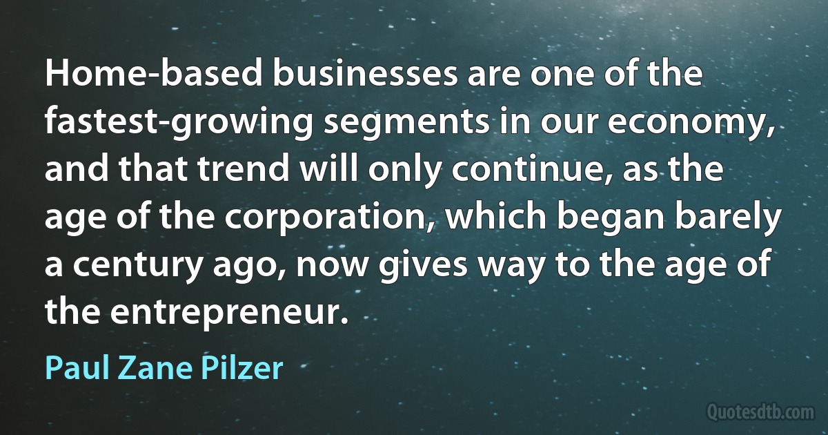 Home-based businesses are one of the fastest-growing segments in our economy, and that trend will only continue, as the age of the corporation, which began barely a century ago, now gives way to the age of the entrepreneur. (Paul Zane Pilzer)