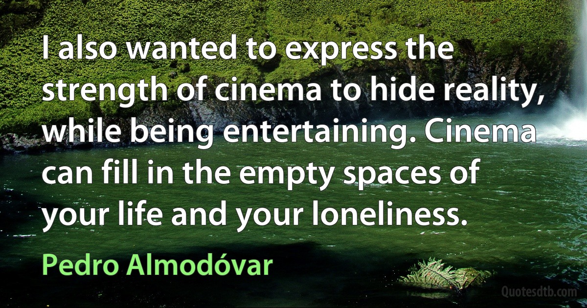 I also wanted to express the strength of cinema to hide reality, while being entertaining. Cinema can fill in the empty spaces of your life and your loneliness. (Pedro Almodóvar)