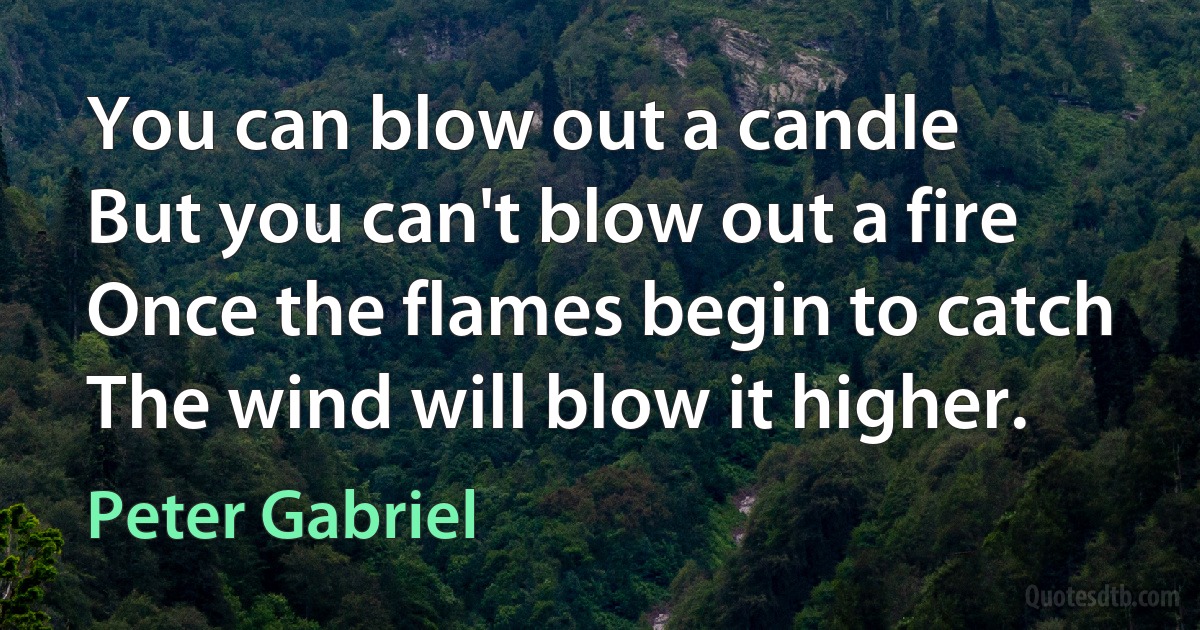 You can blow out a candle
But you can't blow out a fire
Once the flames begin to catch
The wind will blow it higher. (Peter Gabriel)