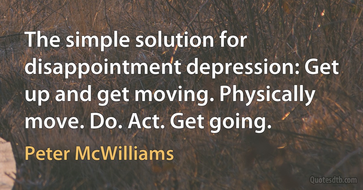 The simple solution for disappointment depression: Get up and get moving. Physically move. Do. Act. Get going. (Peter McWilliams)