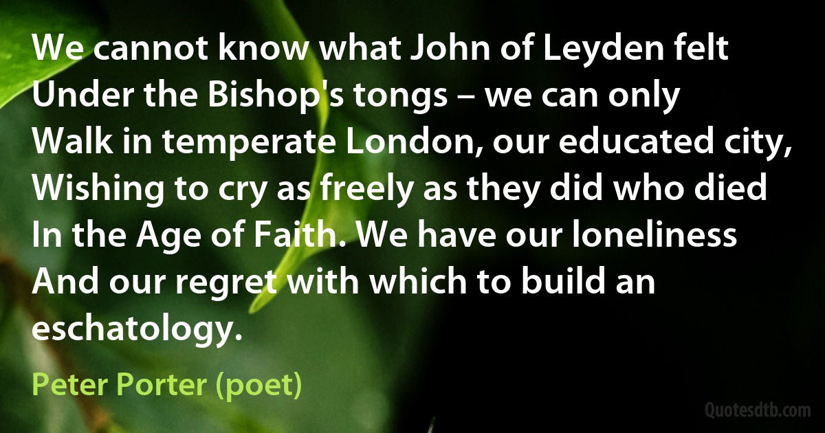 We cannot know what John of Leyden felt
Under the Bishop's tongs – we can only
Walk in temperate London, our educated city,
Wishing to cry as freely as they did who died
In the Age of Faith. We have our loneliness
And our regret with which to build an eschatology. (Peter Porter (poet))