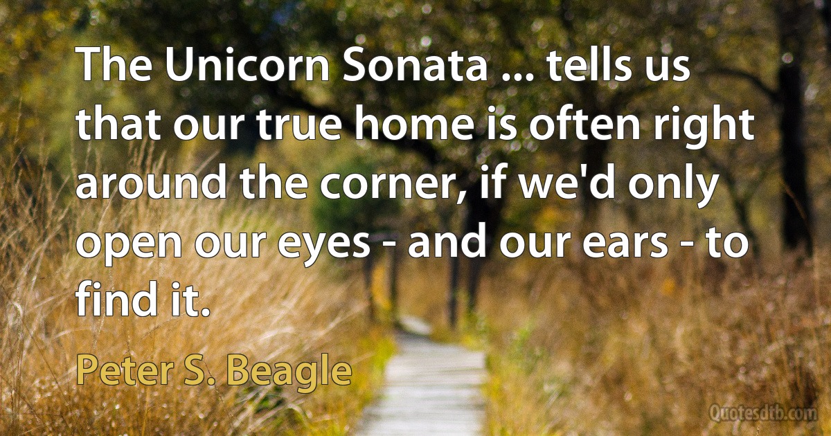 The Unicorn Sonata ... tells us that our true home is often right around the corner, if we'd only open our eyes - and our ears - to find it. (Peter S. Beagle)