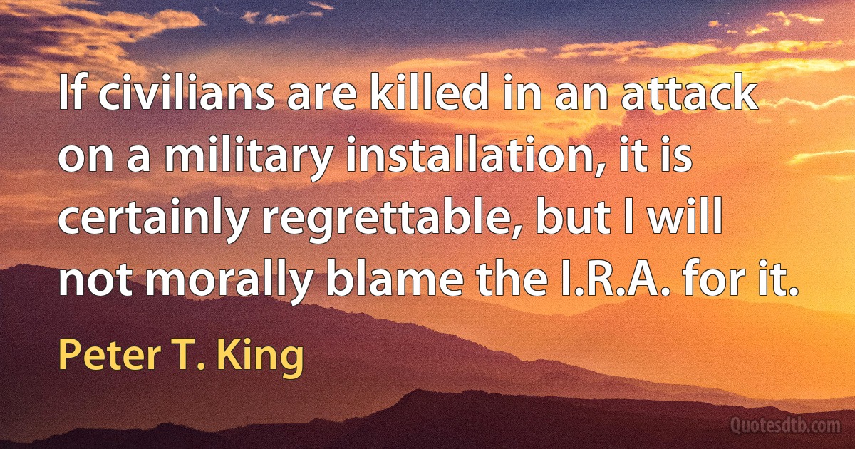 If civilians are killed in an attack on a military installation, it is certainly regrettable, but I will not morally blame the I.R.A. for it. (Peter T. King)