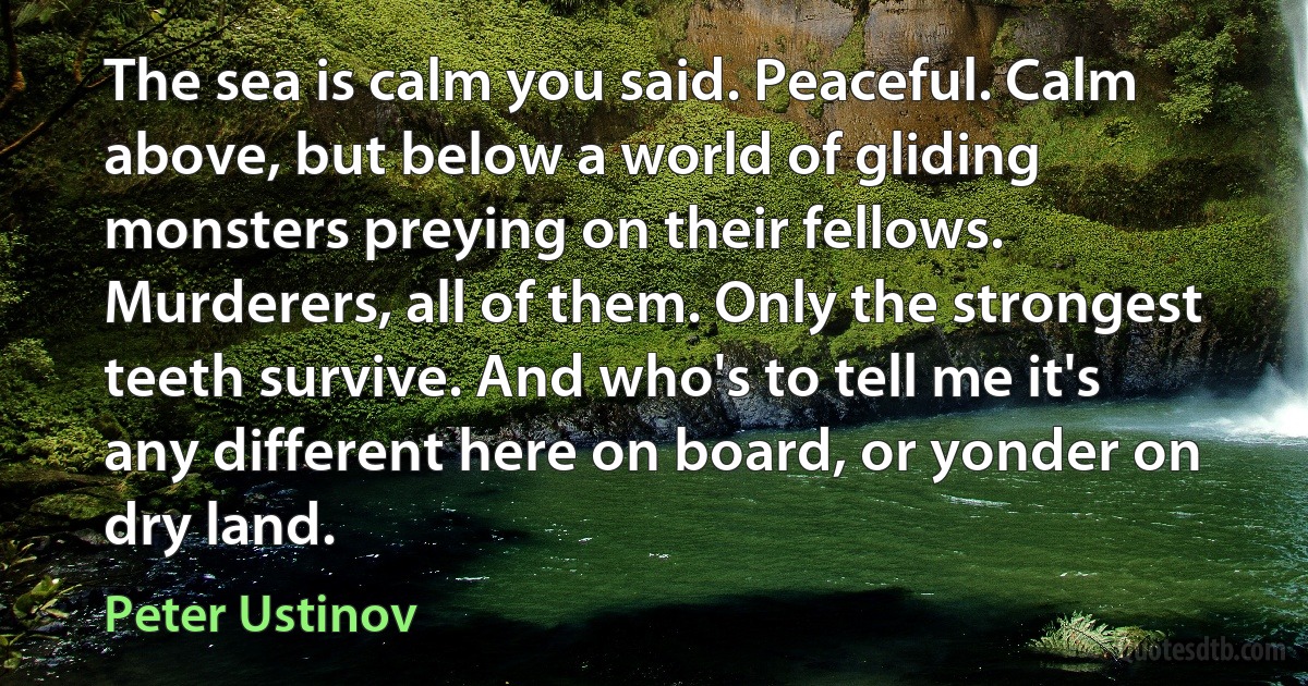 The sea is calm you said. Peaceful. Calm above, but below a world of gliding monsters preying on their fellows. Murderers, all of them. Only the strongest teeth survive. And who's to tell me it's any different here on board, or yonder on dry land. (Peter Ustinov)