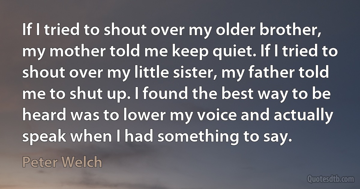 If I tried to shout over my older brother, my mother told me keep quiet. If I tried to shout over my little sister, my father told me to shut up. I found the best way to be heard was to lower my voice and actually speak when I had something to say. (Peter Welch)