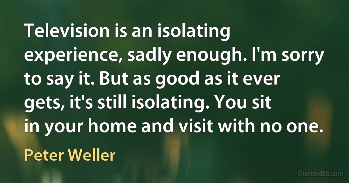 Television is an isolating experience, sadly enough. I'm sorry to say it. But as good as it ever gets, it's still isolating. You sit in your home and visit with no one. (Peter Weller)