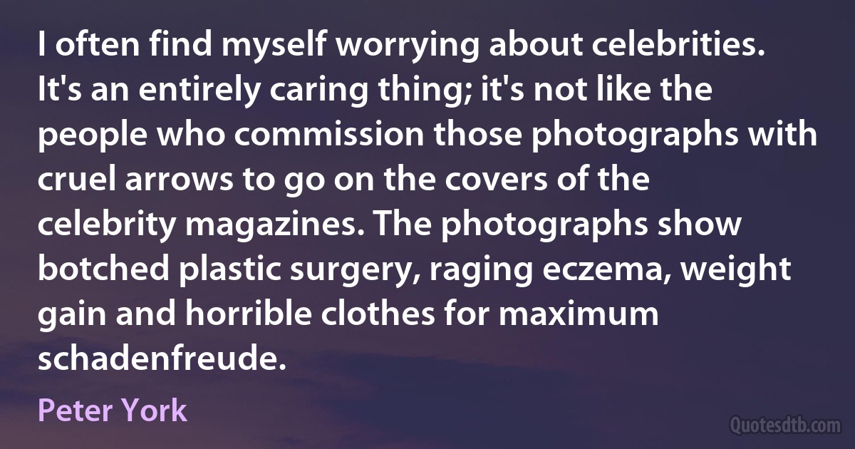 I often find myself worrying about celebrities. It's an entirely caring thing; it's not like the people who commission those photographs with cruel arrows to go on the covers of the celebrity magazines. The photographs show botched plastic surgery, raging eczema, weight gain and horrible clothes for maximum schadenfreude. (Peter York)