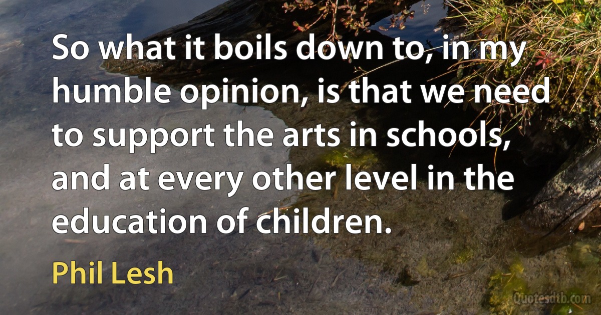 So what it boils down to, in my humble opinion, is that we need to support the arts in schools, and at every other level in the education of children. (Phil Lesh)