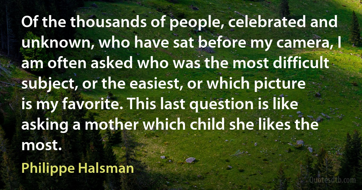 Of the thousands of people, celebrated and unknown, who have sat before my camera, I am often asked who was the most difficult subject, or the easiest, or which picture is my favorite. This last question is like asking a mother which child she likes the most. (Philippe Halsman)