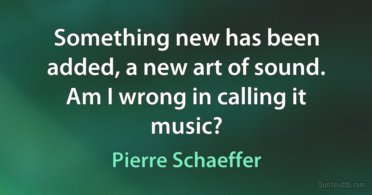 Something new has been added, a new art of sound. Am I wrong in calling it music? (Pierre Schaeffer)