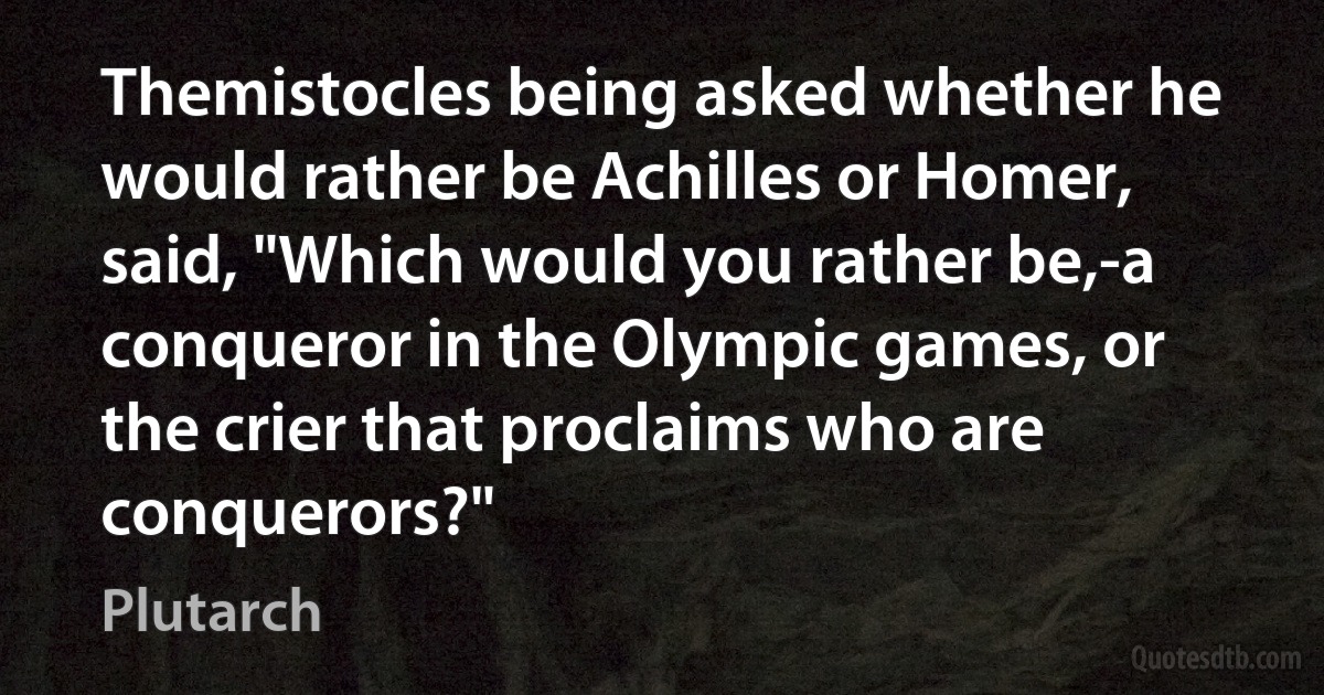 Themistocles being asked whether he would rather be Achilles or Homer, said, "Which would you rather be,-a conqueror in the Olympic games, or the crier that proclaims who are conquerors?" (Plutarch)