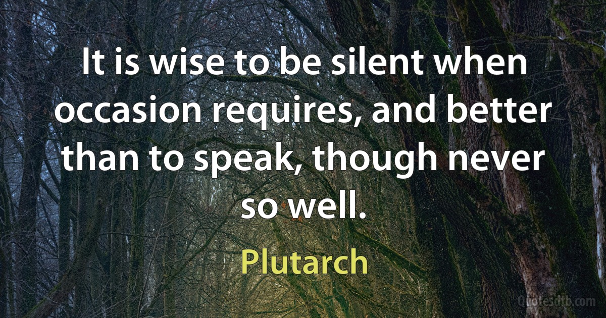 It is wise to be silent when occasion requires, and better than to speak, though never so well. (Plutarch)