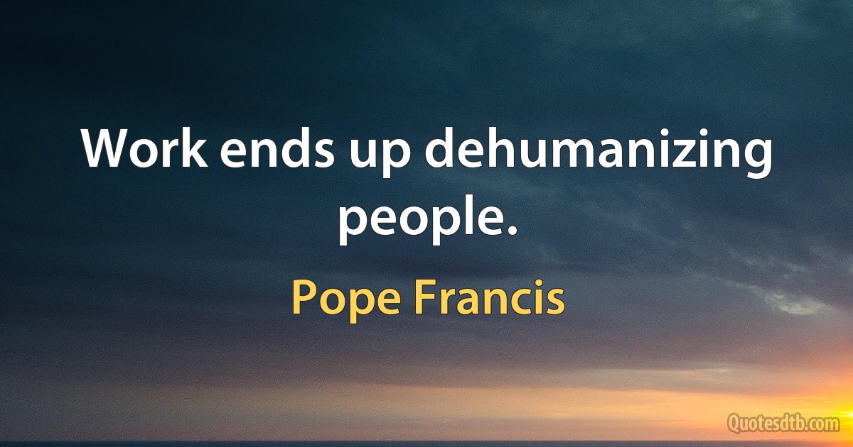 Work ends up dehumanizing people. (Pope Francis)