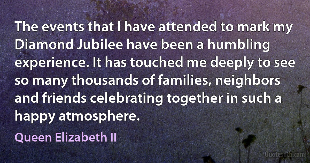 The events that I have attended to mark my Diamond Jubilee have been a humbling experience. It has touched me deeply to see so many thousands of families, neighbors and friends celebrating together in such a happy atmosphere. (Queen Elizabeth II)