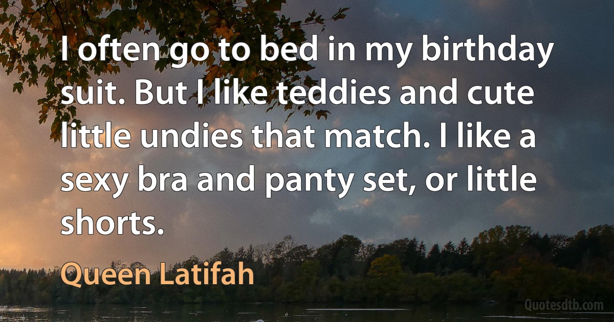 I often go to bed in my birthday suit. But I like teddies and cute little undies that match. I like a sexy bra and panty set, or little shorts. (Queen Latifah)