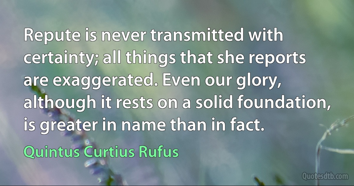 Repute is never transmitted with certainty; all things that she reports are exaggerated. Even our glory, although it rests on a solid foundation, is greater in name than in fact. (Quintus Curtius Rufus)