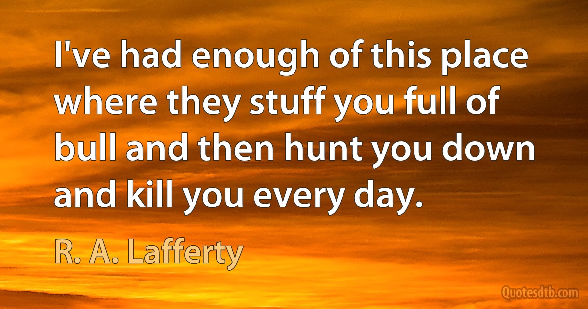 I've had enough of this place where they stuff you full of bull and then hunt you down and kill you every day. (R. A. Lafferty)