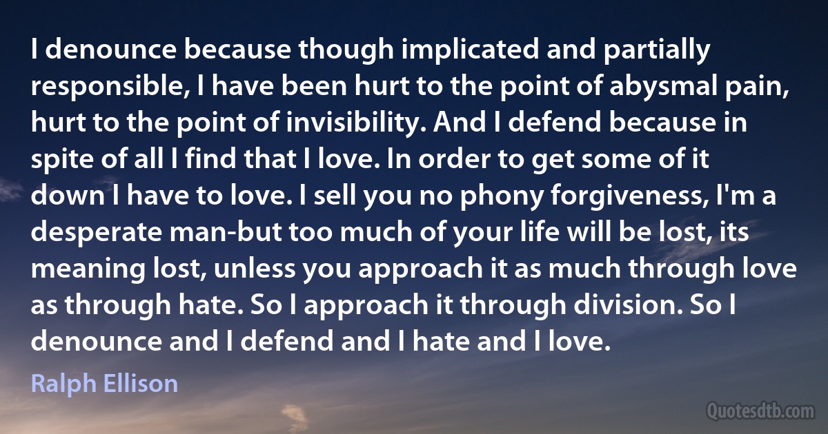 I denounce because though implicated and partially responsible, I have been hurt to the point of abysmal pain, hurt to the point of invisibility. And I defend because in spite of all I find that I love. In order to get some of it down I have to love. I sell you no phony forgiveness, I'm a desperate man-but too much of your life will be lost, its meaning lost, unless you approach it as much through love as through hate. So I approach it through division. So I denounce and I defend and I hate and I love. (Ralph Ellison)