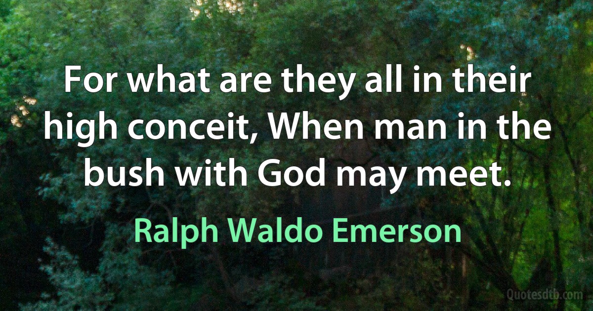 For what are they all in their high conceit, When man in the bush with God may meet. (Ralph Waldo Emerson)