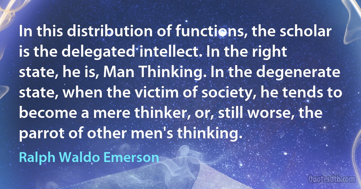 In this distribution of functions, the scholar is the delegated intellect. In the right state, he is, Man Thinking. In the degenerate state, when the victim of society, he tends to become a mere thinker, or, still worse, the parrot of other men's thinking. (Ralph Waldo Emerson)