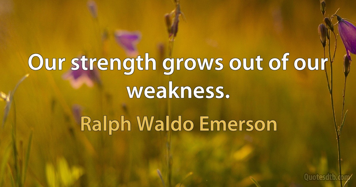 Our strength grows out of our weakness. (Ralph Waldo Emerson)