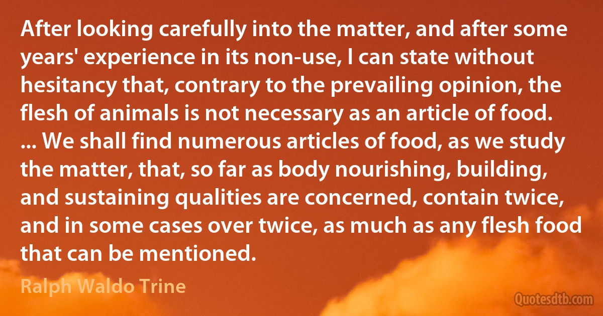 After looking carefully into the matter, and after some years' experience in its non-use, I can state without hesitancy that, contrary to the prevailing opinion, the flesh of animals is not necessary as an article of food. ... We shall find numerous articles of food, as we study the matter, that, so far as body nourishing, building, and sustaining qualities are concerned, contain twice, and in some cases over twice, as much as any flesh food that can be mentioned. (Ralph Waldo Trine)