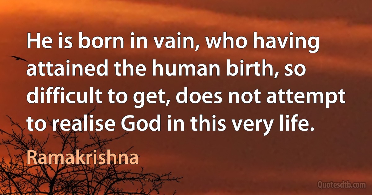 He is born in vain, who having attained the human birth, so difficult to get, does not attempt to realise God in this very life. (Ramakrishna)