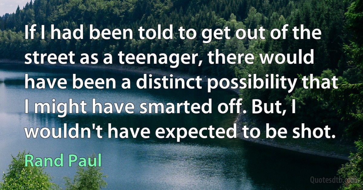 If I had been told to get out of the street as a teenager, there would have been a distinct possibility that I might have smarted off. But, I wouldn't have expected to be shot. (Rand Paul)