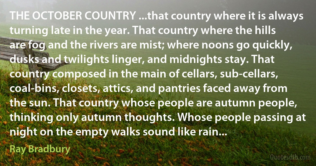 THE OCTOBER COUNTRY ...that country where it is always turning late in the year. That country where the hills are fog and the rivers are mist; where noons go quickly, dusks and twilights linger, and midnights stay. That country composed in the main of cellars, sub-cellars, coal-bins, closets, attics, and pantries faced away from the sun. That country whose people are autumn people, thinking only autumn thoughts. Whose people passing at night on the empty walks sound like rain... (Ray Bradbury)