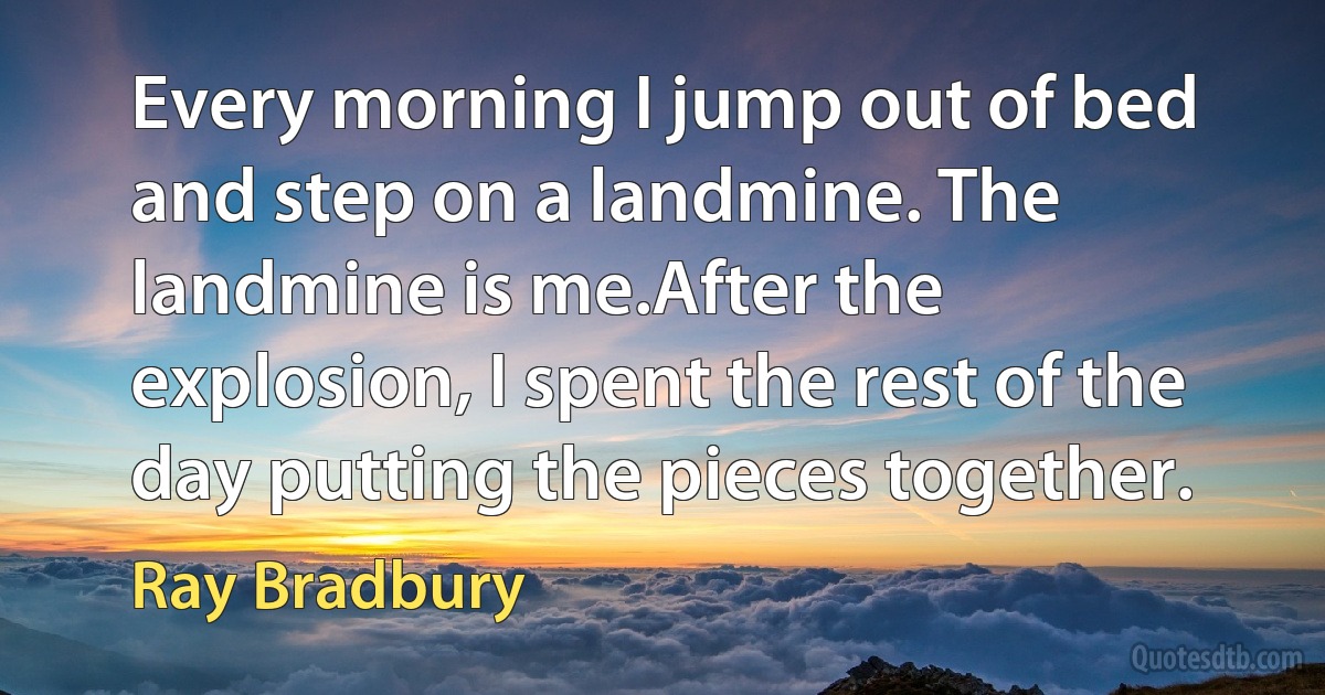 Every morning I jump out of bed and step on a landmine. The landmine is me.After the explosion, I spent the rest of the day putting the pieces together. (Ray Bradbury)