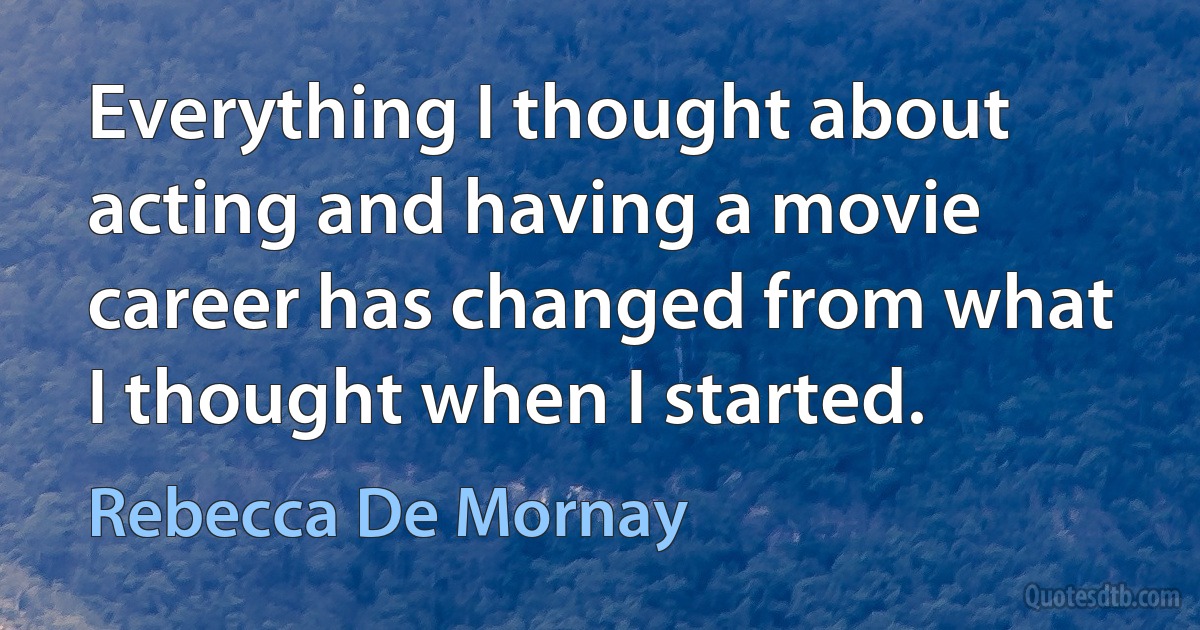 Everything I thought about acting and having a movie career has changed from what I thought when I started. (Rebecca De Mornay)