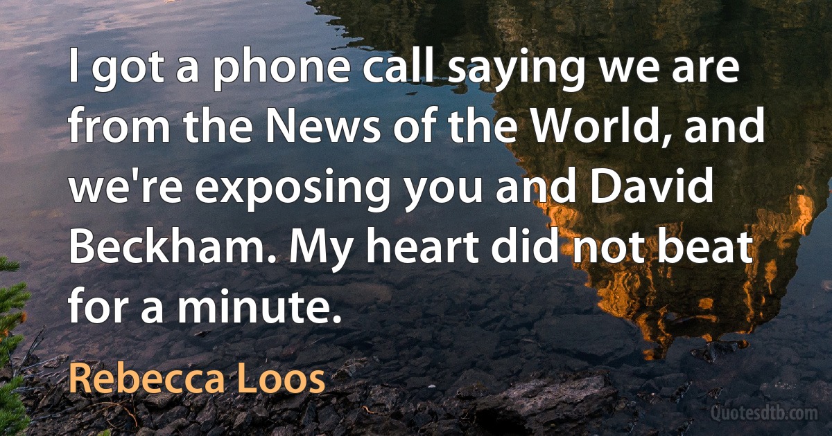 I got a phone call saying we are from the News of the World, and we're exposing you and David Beckham. My heart did not beat for a minute. (Rebecca Loos)