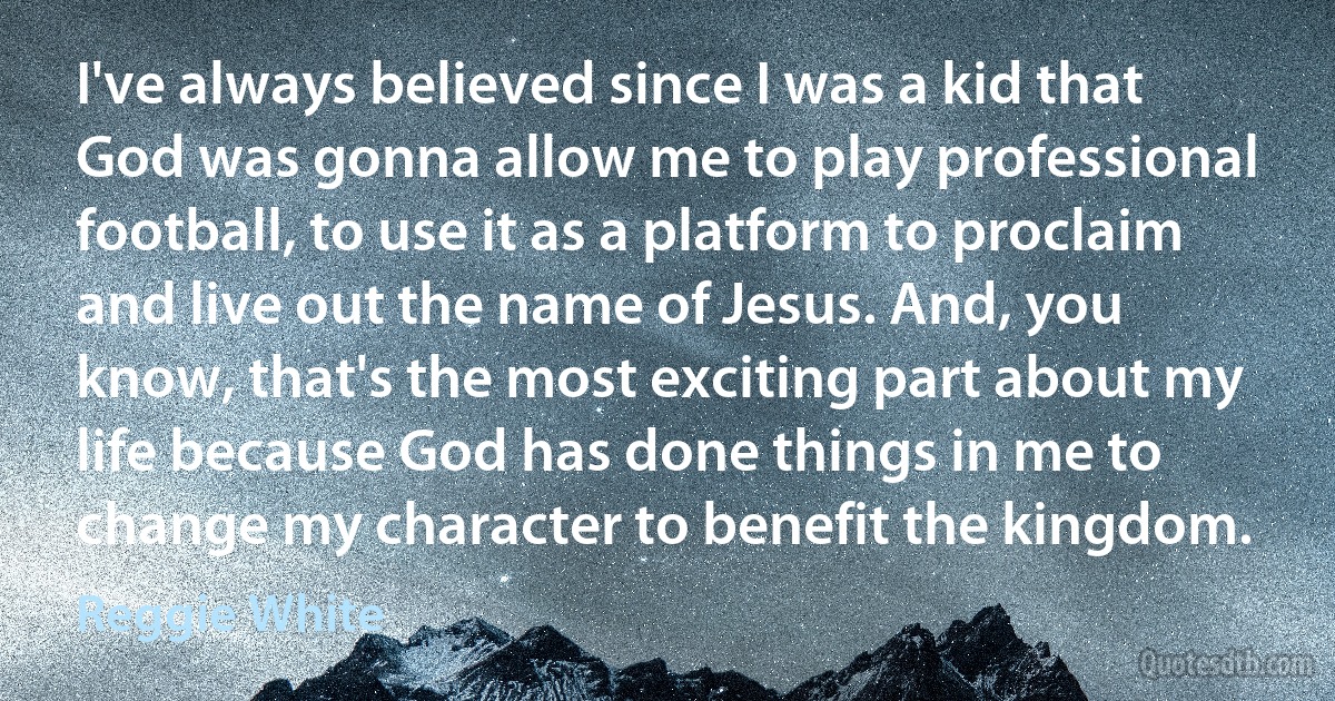 I've always believed since I was a kid that God was gonna allow me to play professional football, to use it as a platform to proclaim and live out the name of Jesus. And, you know, that's the most exciting part about my life because God has done things in me to change my character to benefit the kingdom. (Reggie White)