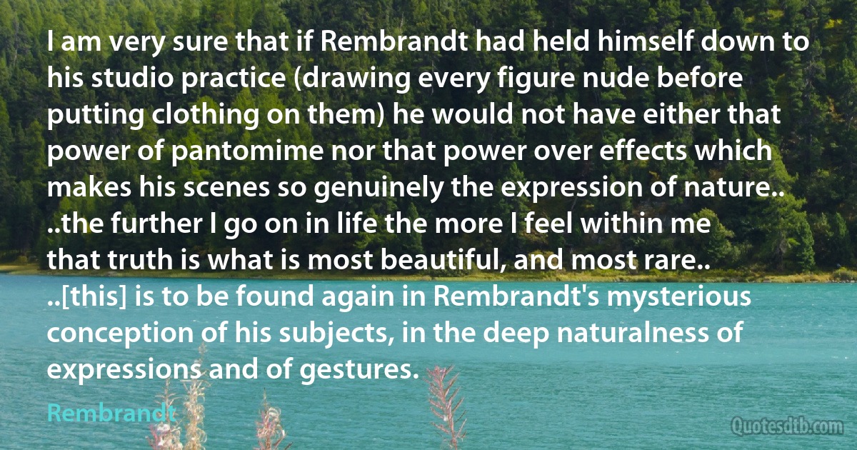 I am very sure that if Rembrandt had held himself down to his studio practice (drawing every figure nude before putting clothing on them) he would not have either that power of pantomime nor that power over effects which makes his scenes so genuinely the expression of nature.. ..the further I go on in life the more I feel within me that truth is what is most beautiful, and most rare.. ..[this] is to be found again in Rembrandt's mysterious conception of his subjects, in the deep naturalness of expressions and of gestures. (Rembrandt)