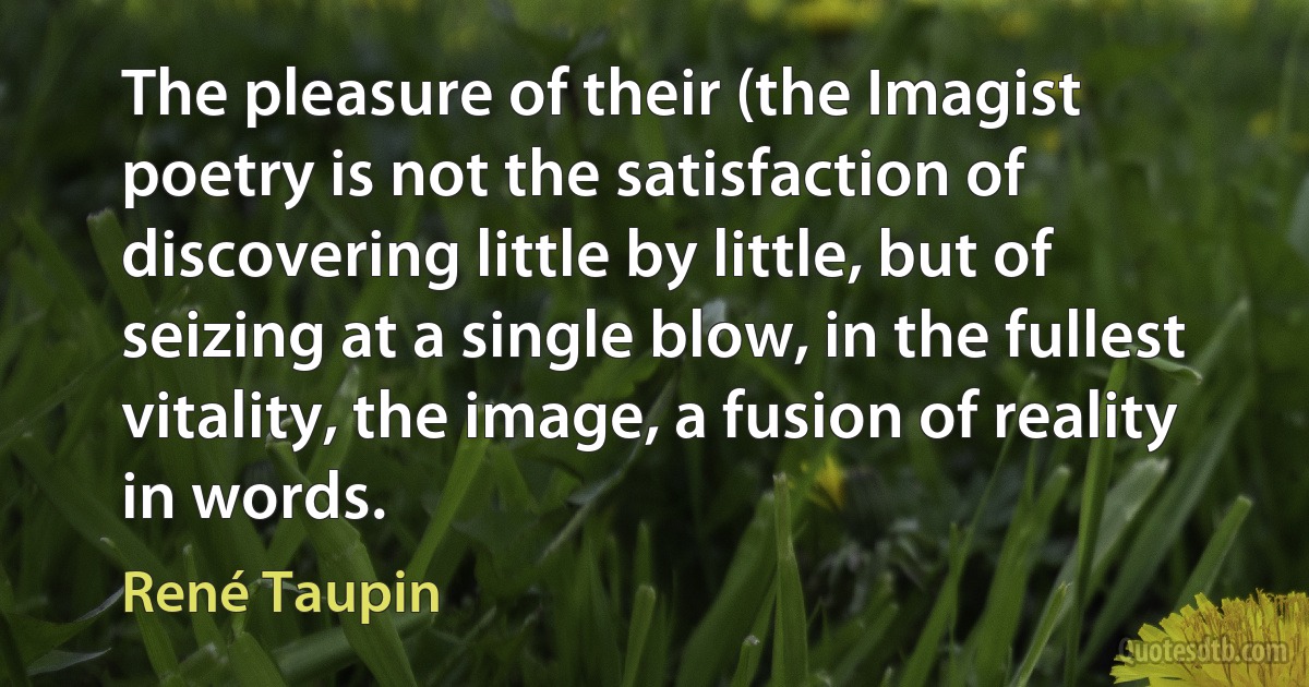 The pleasure of their (the Imagist poetry is not the satisfaction of discovering little by little, but of seizing at a single blow, in the fullest vitality, the image, a fusion of reality in words. (René Taupin)