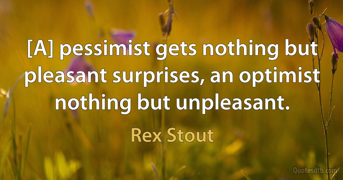 [A] pessimist gets nothing but pleasant surprises, an optimist nothing but unpleasant. (Rex Stout)