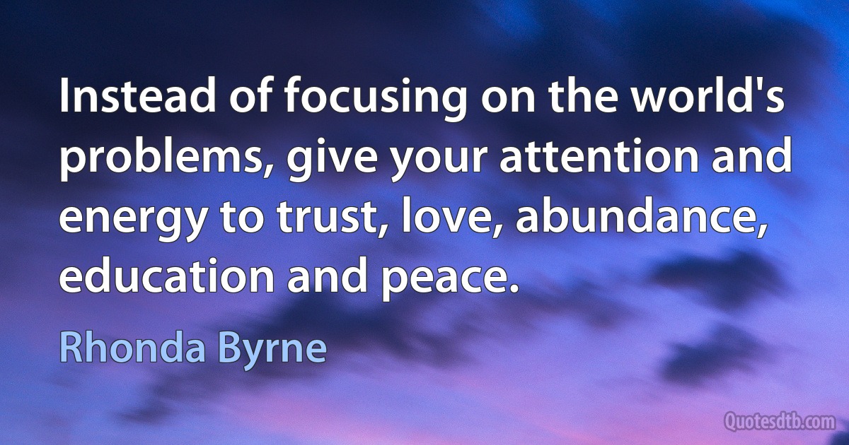 Instead of focusing on the world's problems, give your attention and energy to trust, love, abundance, education and peace. (Rhonda Byrne)