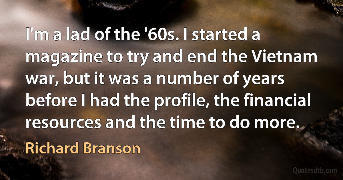 I'm a lad of the '60s. I started a magazine to try and end the Vietnam war, but it was a number of years before I had the profile, the financial resources and the time to do more. (Richard Branson)