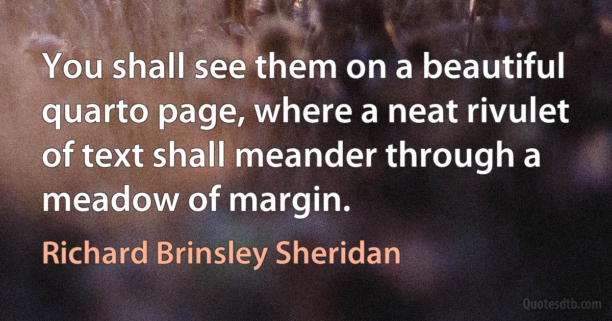 You shall see them on a beautiful quarto page, where a neat rivulet of text shall meander through a meadow of margin. (Richard Brinsley Sheridan)