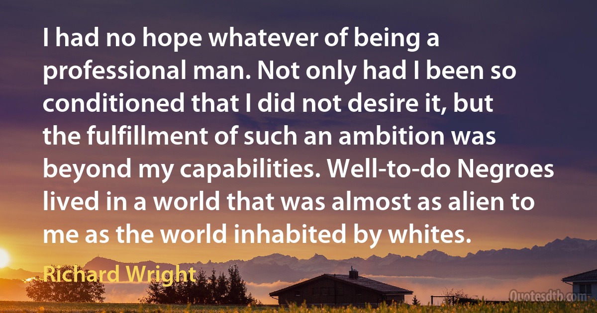 I had no hope whatever of being a professional man. Not only had I been so conditioned that I did not desire it, but the fulfillment of such an ambition was beyond my capabilities. Well-to-do Negroes lived in a world that was almost as alien to me as the world inhabited by whites. (Richard Wright)