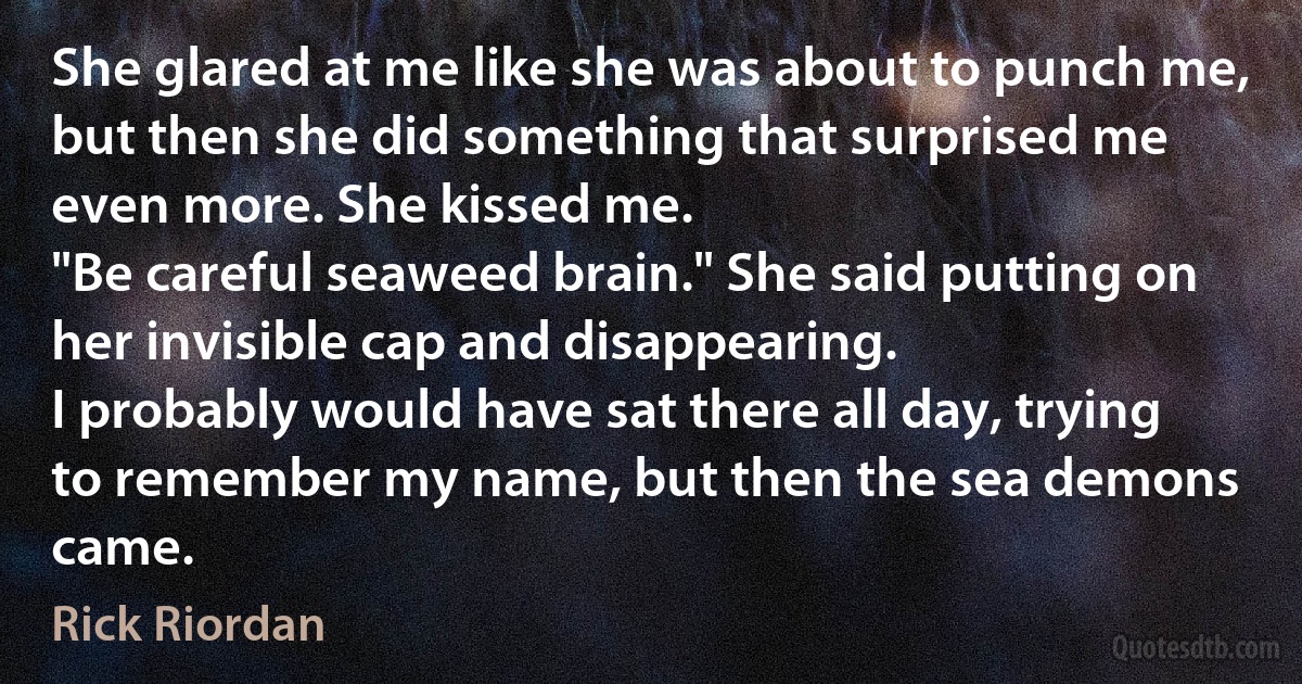 She glared at me like she was about to punch me, but then she did something that surprised me even more. She kissed me.
"Be careful seaweed brain." She said putting on her invisible cap and disappearing.
I probably would have sat there all day, trying to remember my name, but then the sea demons came. (Rick Riordan)