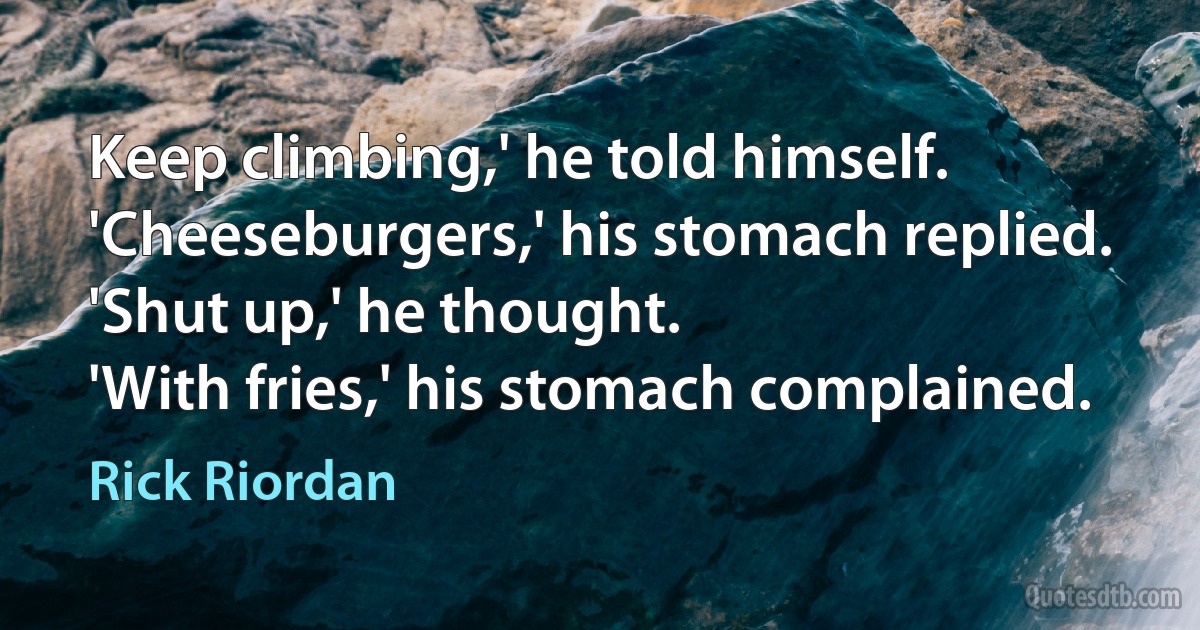 Keep climbing,' he told himself.
'Cheeseburgers,' his stomach replied.
'Shut up,' he thought.
'With fries,' his stomach complained. (Rick Riordan)