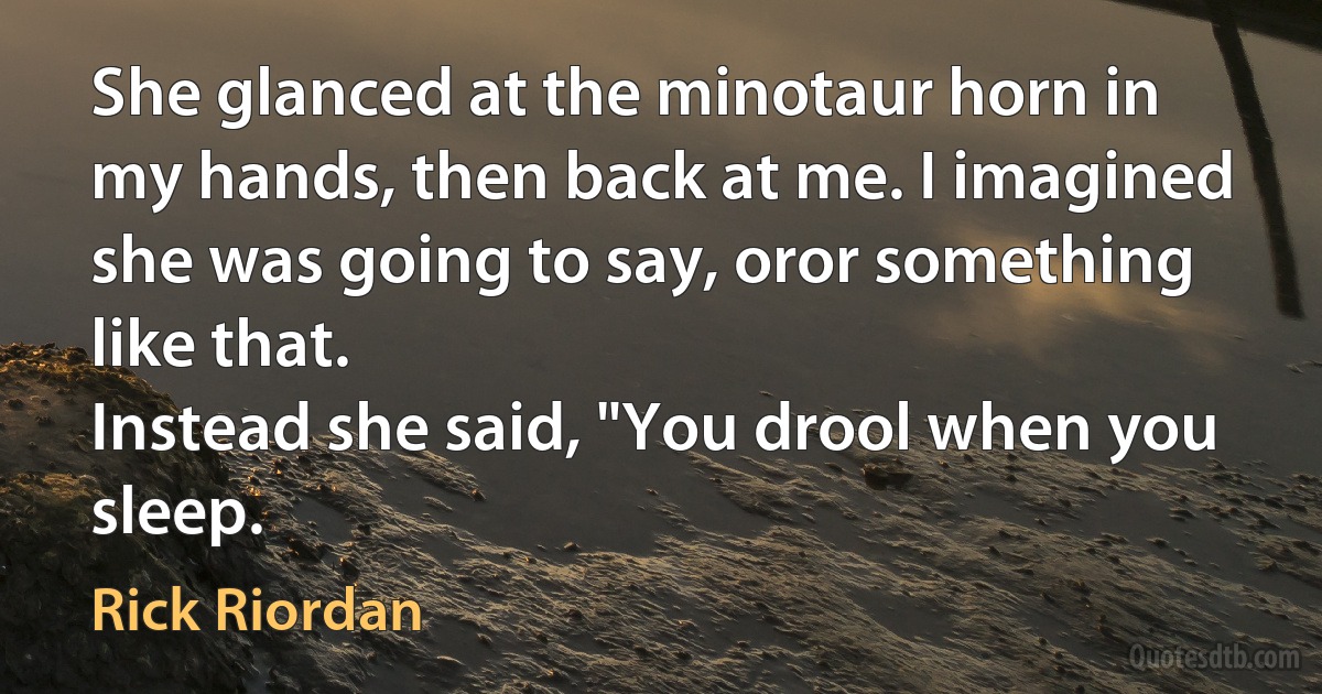 She glanced at the minotaur horn in my hands, then back at me. I imagined she was going to say, oror something like that.
Instead she said, "You drool when you sleep. (Rick Riordan)